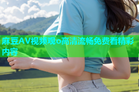 麻豆AV视频观o高清流畅免费看精彩内容