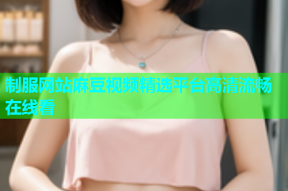 制服网站麻豆视频精选平台高清流畅在线看