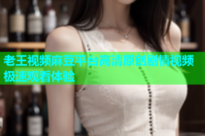 老王视频麻豆平台高清原创剧情视频极速观看体验