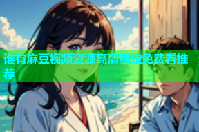谁有麻豆视频资源高清稳定免费看推荐