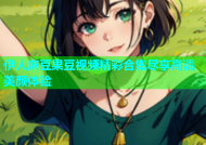 伊人麻豆果豆视频精彩合集尽享高清美颜体验