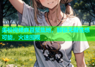 美模视频麻豆聚集地，解锁无限性感可能，火速围观