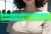 国产麻豆援交视频平台高清资源随时观看体验极致刺激