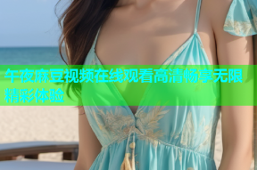 午夜麻豆视频在线观看高清畅享无限精彩体验