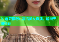 91麻豆福利：高清美女直播，解锁无限精彩