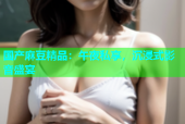 国产麻豆精品：午夜私享，沉浸式影音盛宴