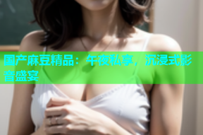 国产麻豆精品：午夜私享，沉浸式影音盛宴