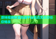 原味视频麻豆精选平台高清无水印任你畅享