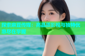 探索麻豆传媒：高品质影视与独特优惠尽在掌握