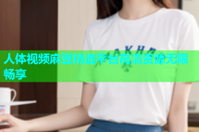 人体视频麻豆精选平台高清资源无限畅享