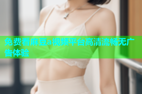 免费看麻豆a视频平台高清流畅无广告体验