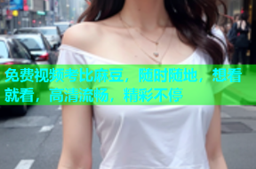 免费视频考比麻豆，随时随地，想看就看，高清流畅，精彩不停