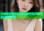 午夜西瓜视频麻豆精选推荐高清福利视频精彩不断