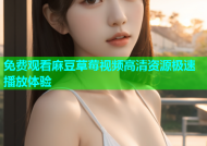 免费观看麻豆草莓视频高清资源极速播放体验