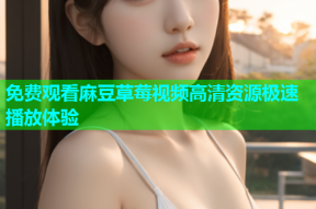 免费观看麻豆草莓视频高清资源极速播放体验