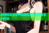 快活砚麻豆系列视频高清体验尽享多元内容