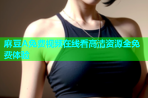 麻豆A免费视频在线看高清资源全免费体验