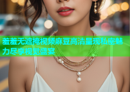 羞羞无遮掩视频麻豆高清呈现私密魅力尽享视觉盛宴