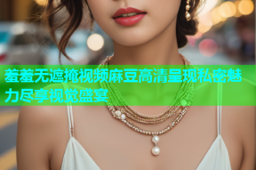 羞羞无遮掩视频麻豆高清呈现私密魅力尽享视觉盛宴