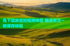 免下载麻豆短视频神器 极速高清一键保存体验