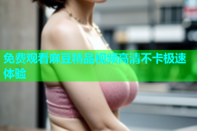 免费观看麻豆精品视频高清不卡极速体验