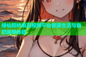 绿仙踪林麻豆视频平台健康生活与自然美学体验