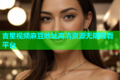 吉星视频麻豆地址高清资源无限观看平台