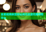 吉星视频麻豆地址高清资源无限观看平台