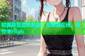 欧美麻豆激情放送，无限制在线，等你来High