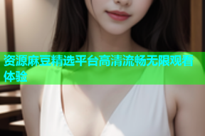 资源麻豆精选平台高清流畅无限观看体验