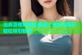 出麻豆视频神器 极速上传高清展示轻松吸引粉丝