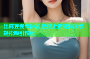 出麻豆视频神器 极速上传高清展示轻松吸引粉丝