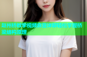 赵州桥教学视频麻豆详解轻松掌握桥梁结构原理