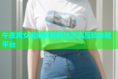 午夜男女视频麻豆精选高清互动体验平台