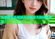 免费麻豆色视频高清畅享无限精彩体验