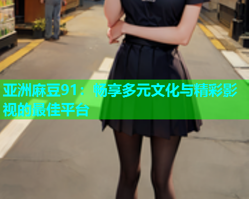 亚洲麻豆91：畅享多元文化与精彩影视的最佳平台  第1张