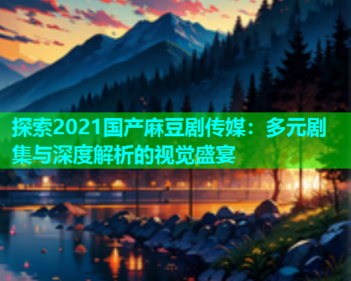 探索2021国产麻豆剧传媒：多元剧集与深度解析的视觉盛宴  第1张