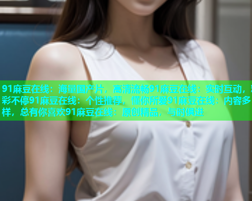 91麻豆在线：海量国产片，高清流畅91麻豆在线：实时互动，精彩不停91麻豆在线：个性推荐，懂你所爱91麻豆在线：内容多样，总有你喜欢91麻豆在线：原创精品，与时俱进  第1张