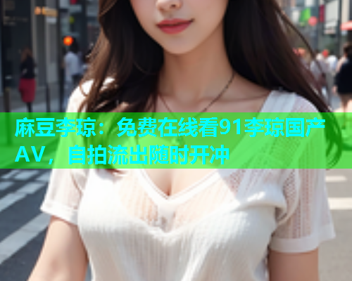 麻豆李琼：免费在线看91李琼国产AV，自拍流出随时开冲  第1张