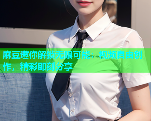 麻豆邀你解锁无限可能：视频自由创作，精彩即刻分享  第1张