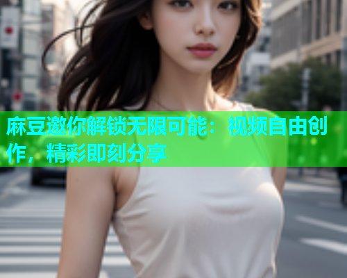 麻豆邀你解锁无限可能：视频自由创作，精彩即刻分享  第2张