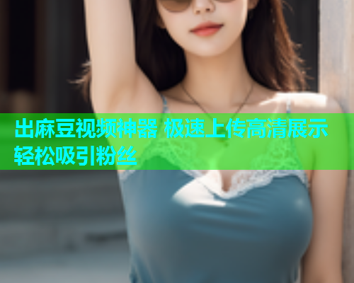 出麻豆视频神器 极速上传高清展示轻松吸引粉丝  第1张