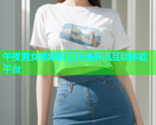 午夜男女视频麻豆精选高清互动体验平台  第1张