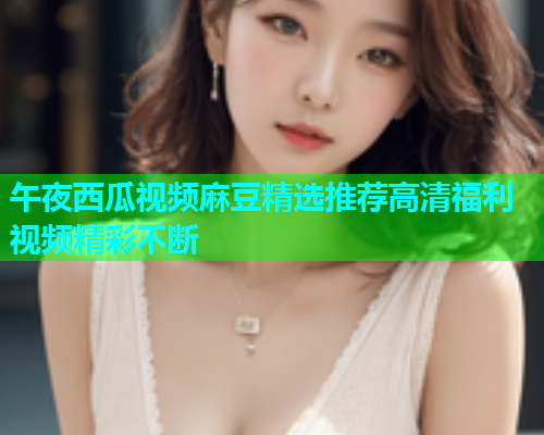 午夜西瓜视频麻豆精选推荐高清福利视频精彩不断  第1张