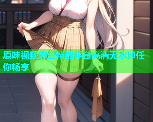 原味视频麻豆精选平台高清无水印任你畅享  第1张