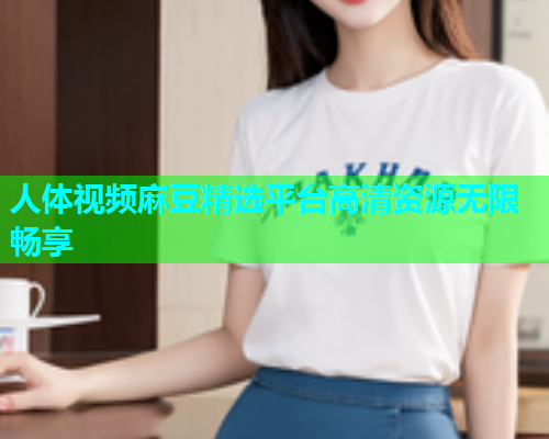 人体视频麻豆精选平台高清资源无限畅享  第1张