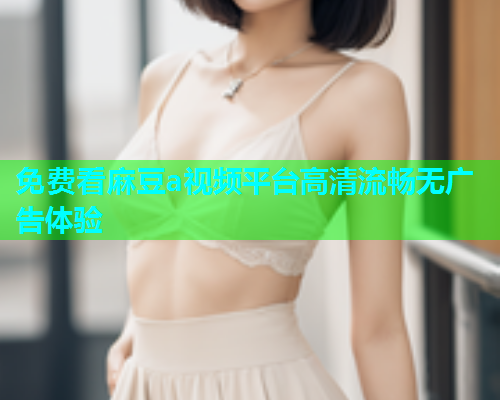 免费看麻豆a视频平台高清流畅无广告体验  第1张