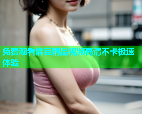 免费观看麻豆精品视频高清不卡极速体验  第1张