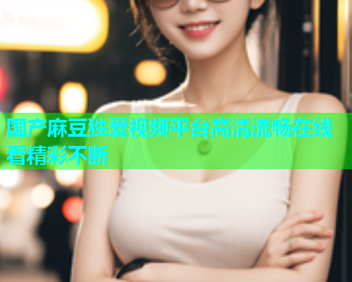 国产麻豆狌爱视频平台高清流畅在线看精彩不断  第1张