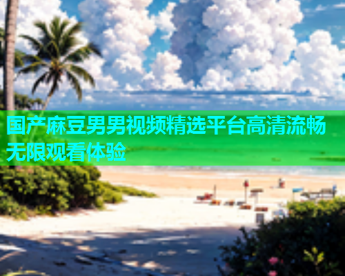 国产麻豆男男视频精选平台高清流畅无限观看体验  第2张